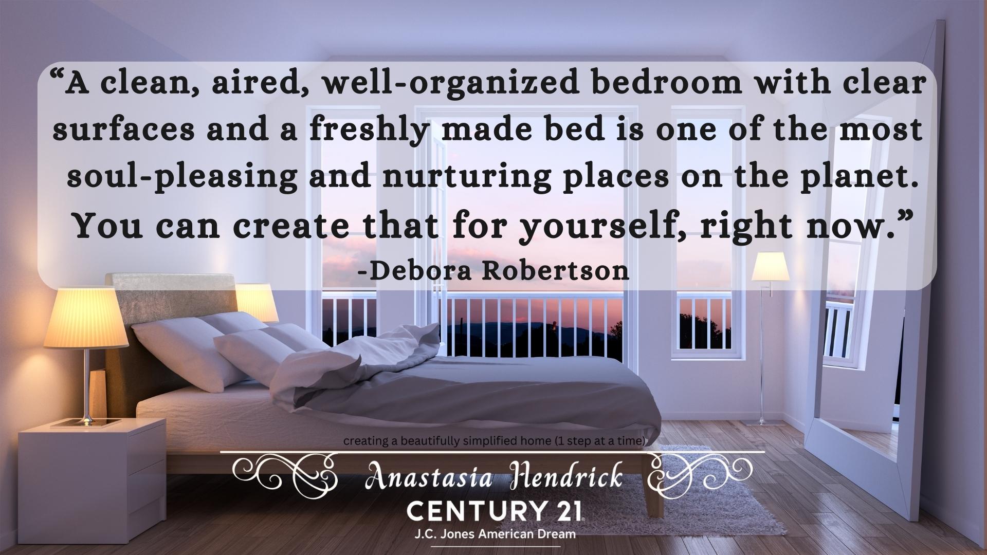 “A clean, aired, well-organized bedroom with clear surfaces and a freshly made bed is one of the most soul-pleasing and nurturing places on the planet. You can create that for yourself, right now.” Debora Robertson